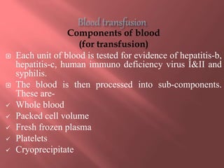 Components of blood
(for transfusion)
 Each unit of blood is tested for evidence of hepatitis-b,
hepatitis-c, human immuno deficiency virus I&II and
syphilis.
 The blood is then processed into sub-components.
These are-
 Whole blood
 Packed cell volume
 Fresh frozen plasma
 Platelets
 Cryoprecipitate
 