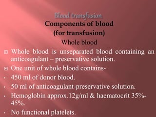 Components of blood
(for transfusion)
Whole blood
 Whole blood is unseparated blood containing an
anticoagulant – preservative solution.
 One unit of whole blood contains-
• 450 ml of donor blood.
• 50 ml of anticoagulant-preservative solution.
• Hemoglobin approx.12g/ml & haematocrit 35%-
45%.
• No functional platelets.
 
