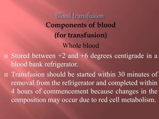 Components of blood
(for transfusion)
Whole blood
 Stored between +2 and +6 degrees centigrade in a
blood bank refrigerator.
 Transfusion should be started within 30 minutes of
removal from the refrigerator and completed within
4 hours of commencement because changes in the
composition may occur due to red cell metabolism.
 