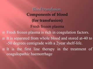Components of blood
(for transfusion)
Fresh frozen plasma
 Fresh frozen plasma is rich in coagulation factors.
 It is separated from whole blood and stored at-40 to
-50 degrees centigrade with a 2year shelf-life.
 It is the first line therapy in the treatment of
coagulopathic haemorrhage
 