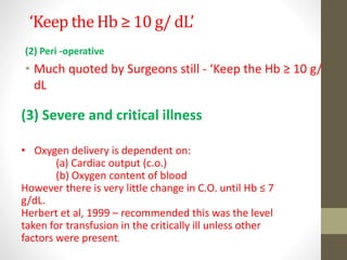 ‘Keep the Hb ≥ 10 g/ dL’
(2) Peri -operative
• Much quoted by Surgeons still - ‘Keep the Hb ≥ 10 g/
dL
(3) Severe and critical illness
• Oxygen delivery is dependent on:
(a) Cardiac output (c.o.)
(b) Oxygen content of blood
However there is very little change in C.O. until Hb ≤ 7
g/dL.
Herbert et al, 1999 – recommended this was the level
taken for transfusion in the critically ill unless other
factors were present.
 