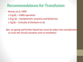 Recommendations for Transfusion
• Bracey et al, 1999
≤ 9 g/dL – CABG operation
≤ 8 g/ dL – Symptomatic anaemia and blood loss
≤ 7g/dL – Critically ill (Herbert et al)
But: on-going and further blood loss must be taken into consideration
as must the clinical situation and co-morbidity!
 