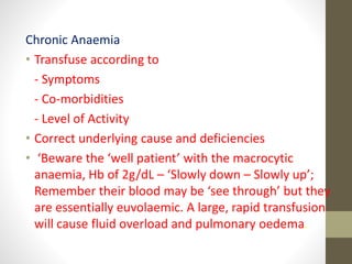 Chronic Anaemia
• Transfuse according to
- Symptoms
- Co-morbidities
- Level of Activity
• Correct underlying cause and deficiencies
• ‘Beware the ‘well patient’ with the macrocytic
anaemia, Hb of 2g/dL – ‘Slowly down – Slowly up’;
Remember their blood may be ‘see through’ but they
are essentially euvolaemic. A large, rapid transfusion
will cause fluid overload and pulmonary oedema.
 