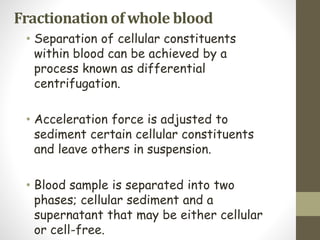 Fractionation of whole blood
• Separation of cellular constituents
within blood can be achieved by a
process known as differential
centrifugation.
• Acceleration force is adjusted to
sediment certain cellular constituents
and leave others in suspension.
• Blood sample is separated into two
phases; cellular sediment and a
supernatant that may be either cellular
or cell-free.
 