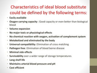 Characteristics of ideal blood substitute
could be defined by the following terms:
• Easily available
• Oxygen carrying capacity : Good capacity or even better than biological
blood
• Volume expansion
• No major toxic or physiological effects
• No chemical reaction with oxygen, activation of complement system
• Metabolized and eliminated by the body
• Universal compatibility: Elimination of cross matching
• Pathogen free: Elimination of blood borne disease
• Minimal side effects
• Survivability over a wider range of storage temperatures
• Long shelf life
• Maintains arterial blood pressure and pH
• Cost efficient
 