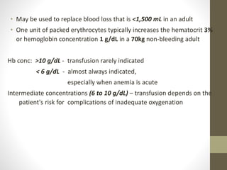 • May be used to replace blood loss that is <1,500 mL in an adult
• One unit of packed erythrocytes typically increases the hematocrit 3%
or hemoglobin concentration 1 g/dL in a 70kg non-bleeding adult
Hb conc: >10 g/dL - transfusion rarely indicated
< 6 g/dL - almost always indicated,
especially when anemia is acute
Intermediate concentrations (6 to 10 g/dL) – transfusion depends on the
patient's risk for complications of inadequate oxygenation
 