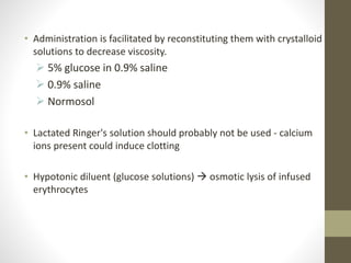 • Administration is facilitated by reconstituting them with crystalloid
solutions to decrease viscosity.
 5% glucose in 0.9% saline
 0.9% saline
 Normosol
• Lactated Ringer's solution should probably not be used - calcium
ions present could induce clotting
• Hypotonic diluent (glucose solutions)  osmotic lysis of infused
erythrocytes
 