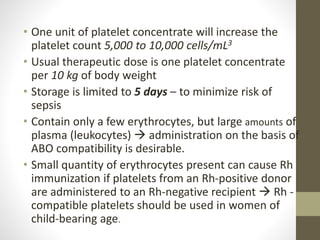 • One unit of platelet concentrate will increase the
platelet count 5,000 to 10,000 cells/mL3
• Usual therapeutic dose is one platelet concentrate
per 10 kg of body weight
• Storage is limited to 5 days – to minimize risk of
sepsis
• Contain only a few erythrocytes, but large amounts of
plasma (leukocytes)  administration on the basis of
ABO compatibility is desirable.
• Small quantity of erythrocytes present can cause Rh
immunization if platelets from an Rh-positive donor
are administered to an Rh-negative recipient  Rh -
compatible platelets should be used in women of
child-bearing age.
 