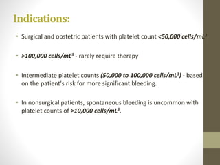 Indications:
• Surgical and obstetric patients with platelet count <50,000 cells/mL3
• >100,000 cells/mL3 - rarely require therapy
• Intermediate platelet counts (50,000 to 100,000 cells/mL3) - based
on the patient's risk for more significant bleeding.
• In nonsurgical patients, spontaneous bleeding is uncommon with
platelet counts of >10,000 cells/mL3.
 