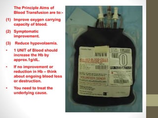 The Principle Aims of
Blood Transfusion are to:-
(1) Improve oxygen carrying
capacity of blood.
(2) Symptomatic
improvement.
(3) Reduce hypovolaemia.
• 1 UNIT of Blood should
increase the Hb by
approx.1g/dL.
• If no improvement or
reduction in Hb – think
about ongoing blood loss
or destruction.
• You need to treat the
underlying cause.
 