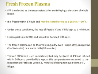 Fresh Frozen Plasma
• FFP is collected as the supernatant after centrifuging a donation of whole
blood.
• It is frozen within 8 hours and may be stored for up to 1 year at —30 ˚C.
• Under these conditions, the loss of Factors V and VIII is kept to a minimum.
• Frozen packs are brittle and should be handled with care.
• The frozen plasma can be thawed using a dry oven (10minutes), microwave
(2—3 minutes) or a water bath (20 minutes).
• Thawed FFP is best used immediately but may be stored at 4˚C and infused
within 24 hours, provided it is kept at this temperature or returned to the
blood bank for storage within 30 minutes of being removed from a 4˚C
fridge.
 