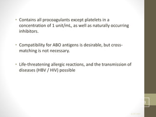 • Contains all procoagulants except platelets in a
concentration of 1 unit/mL, as well as naturally occurring
inhibitors.
• Compatibility for ABO antigens is desirable, but cross-
matching is not necessary.
• Life-threatening allergic reactions, and the transmission of
diseases (HBV / HIV) possible
6:35 AM
33
 