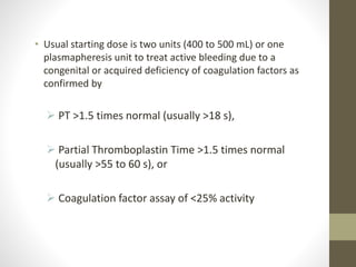 • Usual starting dose is two units (400 to 500 mL) or one
plasmapheresis unit to treat active bleeding due to a
congenital or acquired deficiency of coagulation factors as
confirmed by
 PT >1.5 times normal (usually >18 s),
 Partial Thromboplastin Time >1.5 times normal
(usually >55 to 60 s), or
 Coagulation factor assay of <25% activity
 