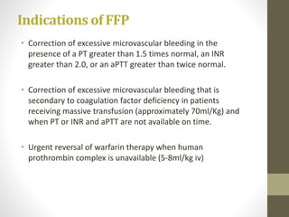 Indications of FFP
• Correction of excessive microvascular bleeding in the
presence of a PT greater than 1.5 times normal, an INR
greater than 2.0, or an aPTT greater than twice normal.
• Correction of excessive microvascular bleeding that is
secondary to coagulation factor deficiency in patients
receiving massive transfusion (approximately 70ml/Kg) and
when PT or INR and aPTT are not available on time.
• Urgent reversal of warfarin therapy when human
prothrombin complex is unavailable (5-8ml/kg iv)
 