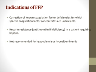Indications of FFP
• Correction of known coagulation factor deficiencies for which
specific coagulation factor concentrates are unavailable.
• Heparin resistance (antithrombin III deficiency) in a patient requiring
heparin.
• Not recommended for hypovolemia or hypoalbuminemia
 