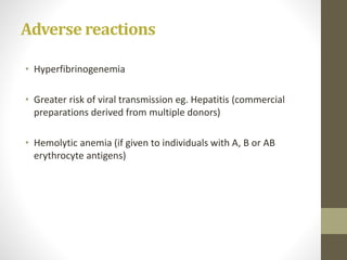 Adverse reactions
• Hyperfibrinogenemia
• Greater risk of viral transmission eg. Hepatitis (commercial
preparations derived from multiple donors)
• Hemolytic anemia (if given to individuals with A, B or AB
erythrocyte antigens)
 