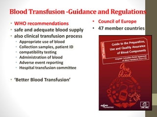 Blood Transfusion-Guidance and Regulations
• WHO recommendations
• safe and adequate blood supply
• also clinical transfusion process
• Appropriate use of blood
• Collection samples, patient ID
• compatibility testing
• Administration of blood
• Adverse event reporting
• Hospital transfusion committee
• ‘Better Blood Transfusion’
• Council of Europe
• 47 member countries
 