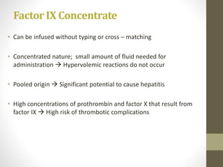 Factor IX Concentrate
• Can be infused without typing or cross – matching
• Concentrated nature; small amount of fluid needed for
administration  Hypervolemic reactions do not occur
• Pooled origin  Significant potential to cause hepatitis
• High concentrations of prothrombin and factor X that result from
factor IX  High risk of thrombotic complications
 