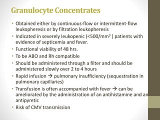 Granulocyte Concentrates
• Obtained either by continuous-flow or intermittent-flow
leukopheresis or by filtration leukopheresis
• Indicated in severely leukopenic (<500/mm3 ) patients with
evidence of septicemia and fever.
• Functional viability of 48 hrs.
• To be ABO and Rh compatible
• Should be administered through a filter and should be
administered slowly over 2 to 4 hours
• Rapid infusion  pulmonary insufficiency (sequestration in
pulmonary capillaries)
• Transfusion is often accompanied with fever  can be
ameliorated by the administration of an antihistamine and an
antipyretic
• Risk of CMV transmission
 