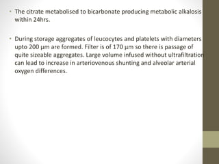 • The citrate metabolised to bicarbonate producing metabolic alkalosis
within 24hrs.
• During storage aggregates of leucocytes and platelets with diameters
upto 200 µm are formed. Filter is of 170 µm so there is passage of
quite sizeable aggregates. Large volume infused without ultrafiltration
can lead to increase in arteriovenous shunting and alveolar arterial
oxygen differences.
 