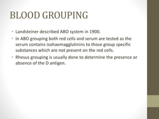 BLOOD GROUPING
• Landsteiner described ABO system in 1900.
• In ABO grouping both red cells and serum are tested as the
serum contains isohaemagglutinins to those group specific
substances which are not present on the red cells.
• Rhesus grouping is usually done to determine the presence or
absence of the D antigen.
 