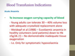 Blood Transfusion Indications
Acute Anaemia
• To Increase oxygen carrying capacity of blood
- Young adults can tolerate 30 – 40% volume loss
with adequate crystalloid replacement alone
- Weiskopf et al (1988) – Euvolaemic anaemia in
healthy volunteers (and patients) down to Hb
≥5g/dL (!) – No demonstrable inadequate tissue
oxygenation
- I.e. Only for symptomatic hypovolaemia
 