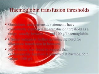 Haemoglobin transfusion thresholds
 Guidelines and consensus statements have
consistently expressed the transfusion threshold as a
range, usually between 70 and 100 g/l haemoglobin.
 Clinical indicators further defining the need for
allogeneic transfusion in between.
 No evidence was found to suggest that
cardiovascular function is improved at haemoglobin
values >100 g/l.
 