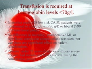 Transfusion is required at
haemoglobin levels <70g/l.
 In another study,428 low risk CABG patients were
randomised to a restrictive (<80 g/l) or liberal (>90
g/l) transfusion policy.
 No difference in mortality, postoperative MI, or
significant ventricular complications was seen, nor
was there any significant effect on patient
rehabilitation.
 Patients under 55 years of age, or with less severe
disease, had statistically better survival using the
conservative policy
 