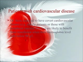 Patients with cardiovascular disease
 Or those expected to have covert cardiovascular
disease (e.g. elderly patients or those with
peripheral vascular disease) are likely to benefit
from transfusion when their haemoglobin level
falls below 90 g/l.
 