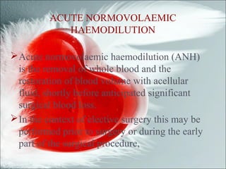 ACUTE NORMOVOLAEMIC
HAEMODILUTION
Acute normovolaemic haemodilution (ANH)
is the removal of whole blood and the
restoration of blood volume with acellular
fluid, shortly before anticipated significant
surgical blood loss.
In the context of elective surgery this may be
performed prior to surgery or during the early
part of the surgical procedure,
 
