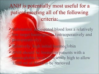 ANH is potentially most useful for a
patient meeting all of the following
criteria:
Substantial anticipated blood loss a relatively
low target haemoglobin (intraoperatively and
postoperatively)
Relatively high initial haemoglobin
ANH should be limited to patients with a
haemoglobin level sufficiently high to allow
1,000 ml of blood to be removed
 