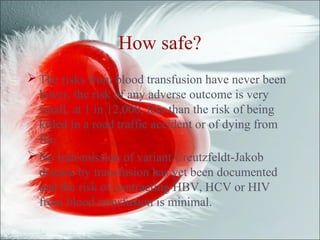 How safe?
 The risks from blood transfusion have never been
lower, the risk of any adverse outcome is very
small, at 1 in 12,000, less than the risk of being
killed in a road traffic accident or of dying from
flu.
 No transmission of variant Creutzfeldt-Jakob
disease by transfusion has yet been documented
and the risk of contracting HBV, HCV or HIV
from blood transfusion is minimal.
 