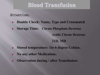  Double Check: Name, Type and Crossmatch
 Storage Time: Citrate Phosphate Dextrose
Acidic Citrate Dextrose
21D, 35D
 Stored temperature: 1to 6 degree Celsius.
 No any other Medication：
 Observation during / after Transfusion：
Attention：
Blood Transfusion
 