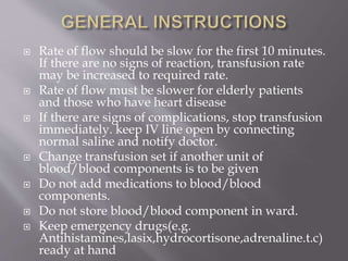  Rate of flow should be slow for the first 10 minutes.
If there are no signs of reaction, transfusion rate
may be increased to required rate.
 Rate of flow must be slower for elderly patients
and those who have heart disease
 If there are signs of complications, stop transfusion
immediately. keep IV line open by connecting
normal saline and notify doctor.
 Change transfusion set if another unit of
blood/blood components is to be given
 Do not add medications to blood/blood
components.
 Do not store blood/blood component in ward.
 Keep emergency drugs(e.g.
Antihistamines,lasix,hydrocortisone,adrenaline.t.c)
ready at hand
 