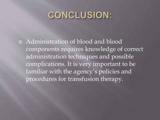  Administration of blood and blood
components requires knowledge of correct
administration techniques and possible
complications. It is very important to be
familiar with the agency’s policies and
procedures for transfusion therapy.
 