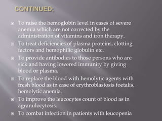  To raise the hemoglobin level in cases of severe
anemia which are not corrected by the
administration of vitamins and iron therapy.
 To treat deficiencies of plasma proteins, clotting
factors and hemophilic globulin etc.
 To provide antibodies to those persons who are
sick and having lowered immunity by giving
blood or plasma.
 To replace the blood with hemolytic agents with
fresh blood as in case of erythroblastosis foetalis,
hemolytic anemia.
 To improve the leucocytes count of blood as in
agranulocytosis.
 To combat infection in patients with leucopenia
 