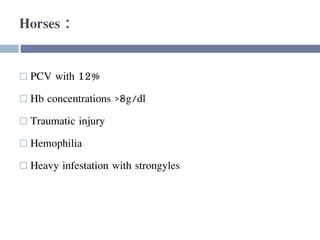 Horses :
 PCV with 12%
 Hb concentrations >8g/dl
 Traumatic injury
 Hemophilia
 Heavy infestation with strongyles
 