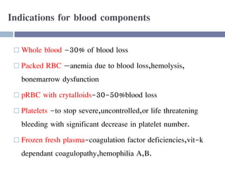 Indications for blood components
 Whole blood –30% of blood loss
 Packed RBC —anemia due to blood loss,hemolysis,
bonemarrow dysfunction
 pRBC with crytalloids-30-50%blood loss
 Platelets –to stop severe,uncontrolled,or life threatening
bleeding with significant decrease in platelet number.
 Frozen fresh plasma-coagulation factor deficiencies,vit-k
dependant coagulopathy,hemophilia A,B.
 
