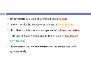  Hypovolemia is a state of decreased blood volume
 more specifically, decrease in volume of blood plasma.
 It is thus the intravascular component of volume contraction
(Or loss of blood volume due to things such as bleeding or
dehydration)
 hypovolemia and volume contraction are sometimes used
synonymously.
 