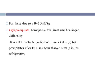  For these diseases 6-10ml/kg
 Cryoprecipitate-hemophilia treatment and fibrinogen
deficiency.
It is cold insoluble portion of plasma (slushy)that
precipitates after FFP has been thawed slowly in the
refrigerator.
 
