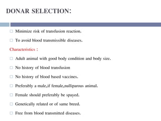 DONAR SELECTION:
 Minimize risk of transfusion reaction.
 To avoid blood transmissible diseases.
Characteristics :
 Adult animal with good body condition and body size.
 No history of blood transfusion
 No history of blood based vaccines.
 Preferably a male,if female,nulliparous animal.
 Female should preferably be spayed.
 Genetically related or of same breed.
 Free from blood transmitted diseases.
 