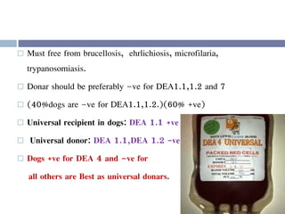  Must free from brucellosis, ehrlichiosis, microfilaria,
trypanosomiasis.
 Donar should be preferably –ve for DEA1.1,1.2 and 7
 (40%dogs are –ve for DEA1.1,1.2.)(60% +ve)
 Universal recipient in dogs: DEA 1.1 +ve
 Universal donor: DEA 1.1,DEA 1.2 -ve
 Dogs +ve for DEA 4 and –ve for
all others are Best as universal donars.
 
