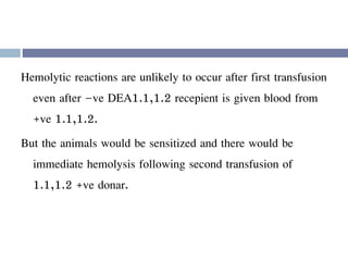 Hemolytic reactions are unlikely to occur after first transfusion
even after –ve DEA1.1,1.2 recepient is given blood from
+ve 1.1,1.2.
But the animals would be sensitized and there would be
immediate hemolysis following second transfusion of
1.1,1.2 +ve donar.
 