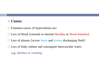  Causes
 Common causes of hypovolemia are:
 Loss of blood (external or internal bleeding or blood donation)
 Loss of plasma (severe burns and lesions discharging fluid)
 Loss of body sodium and consequent intravascular water;
e.g. diarrhea or vomiting
 