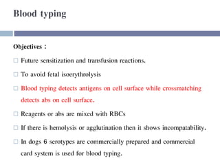 Blood typing
Objectives :
 Future sensitization and transfusion reactions.
 To avoid fetal isoerythrolysis
 Blood typing detects antigens on cell surface while crossmatching
detects abs on cell surface.
 Reagents or abs are mixed with RBCs
 If there is hemolysis or agglutination then it shows incompatability.
 In dogs 6 serotypes are commercially prepared and commercial
card system is used for blood typing.
 