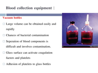 Blood collection equipment :
Vacuum bottles
 Large volume can be obtained easily and
rapidly
 Chances of bacterial contamination
 Seperation of blood components is
difficult and involves contamination.
 Glass surface can activate coagulation
factors and platelets
 Adhesion of platelets to glass bottles
 