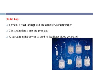 Plastic bags
 Remain closed through out the colletion,administration
 Contamination is not the problem
 A vacuum assist device is used to facilitate blood collection
 