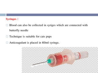 Syringes :
 Blood can also be collected in syriges which are connected with
butterfly needle
 Technique is suitable for cats pups
 Anticoagulant is placed in 60ml syringe.
 