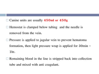  Canine units are usually 450ml or 450g
 Hemostat is clamped below tubing and the needle is
removed from the vein.
 Pressure is applied to jugular vein to prevent hematoma
formation, then light pressure wrap is applied for 30min -
1hr.
 Remaining blood in the line is stripped back into collection
tube and mixed with anti coagulant.
 
