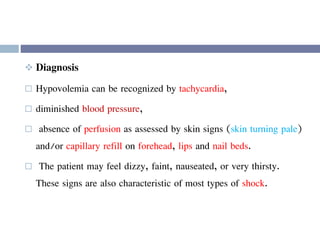  Diagnosis
 Hypovolemia can be recognized by tachycardia,
 diminished blood pressure,
 absence of perfusion as assessed by skin signs (skin turning pale)
and/or capillary refill on forehead, lips and nail beds.
 The patient may feel dizzy, faint, nauseated, or very thirsty.
These signs are also characteristic of most types of shock.
 